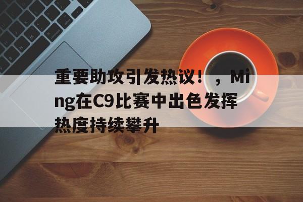  重要助攻引发热议！，Ming在C9比赛中出色发挥热度持续攀升九游娱乐正版游戏
